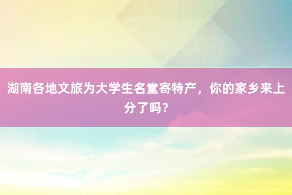 湖南各地文旅为大学生名堂寄特产，你的家乡来上分了吗？