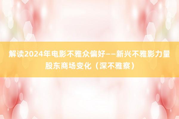 解读2024年电影不雅众偏好——新兴不雅影力量股东商场变化（深不雅察）