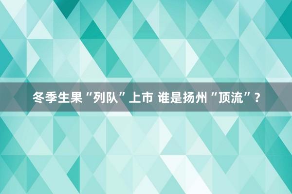 冬季生果“列队”上市 谁是扬州“顶流”？