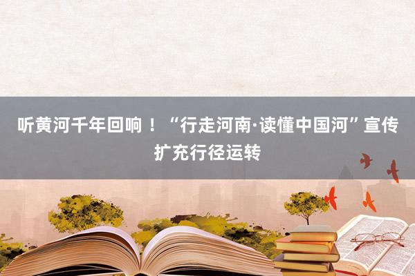 听黄河千年回响 ！“行走河南·读懂中国河”宣传扩充行径运转