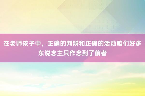 在老师孩子中，正确的判辨和正确的活动咱们好多东说念主只作念到了前者