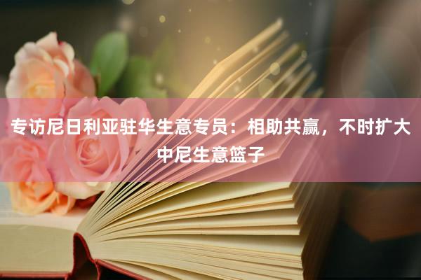 专访尼日利亚驻华生意专员：相助共赢，不时扩大中尼生意篮子