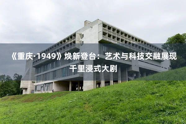 《重庆·1949》焕新登台：艺术与科技交融展现千里浸式大剧